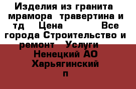 Изделия из гранита, мрамора, травертина и тд. › Цена ­ 1 000 - Все города Строительство и ремонт » Услуги   . Ненецкий АО,Харьягинский п.